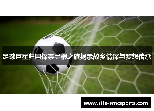 足球巨星归国探亲寻根之旅揭示故乡情深与梦想传承 足球巨星归国探亲寻根之旅揭示故乡情深与梦想传承