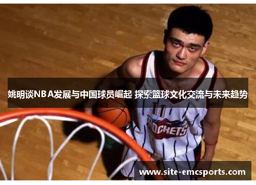 姚明谈NBA发展与中国球员崛起 探索篮球文化交流与未来趋势