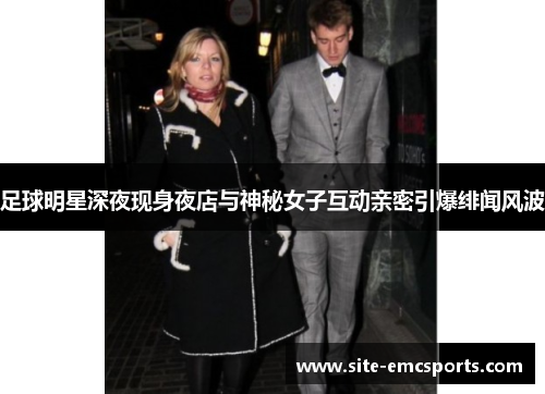 足球明星深夜现身夜店与神秘女子互动亲密引爆绯闻风波