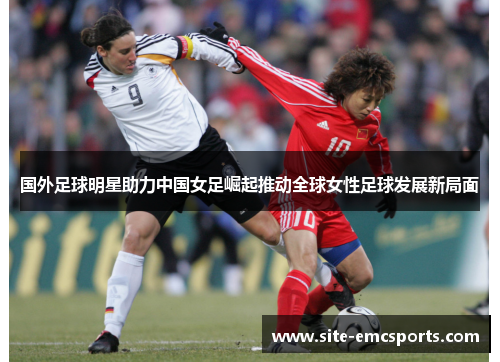 国外足球明星助力中国女足崛起推动全球女性足球发展新局面