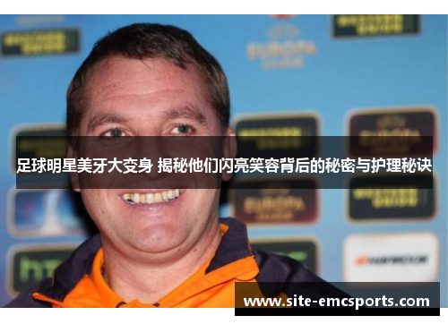 足球明星美牙大变身 揭秘他们闪亮笑容背后的秘密与护理秘诀