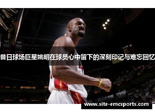 昔日球场巨星姚明在球员心中留下的深刻印记与难忘回忆