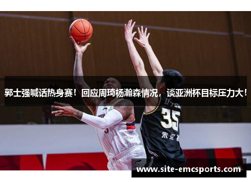 郭士强喊话热身赛！回应周琦杨瀚森情况，谈亚洲杯目标压力大！